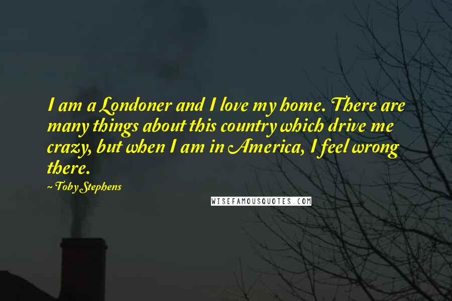 Toby Stephens Quotes: I am a Londoner and I love my home. There are many things about this country which drive me crazy, but when I am in America, I feel wrong there.
