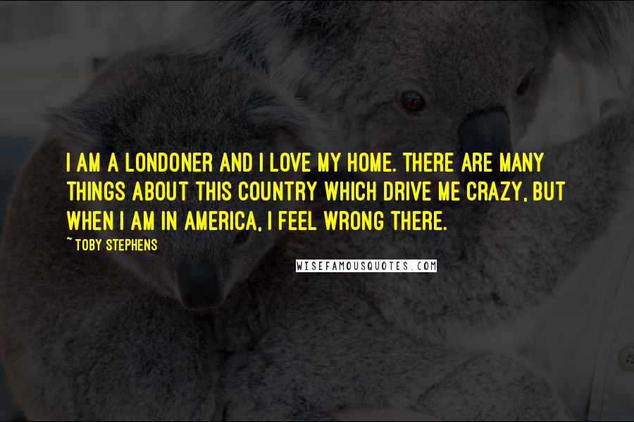 Toby Stephens Quotes: I am a Londoner and I love my home. There are many things about this country which drive me crazy, but when I am in America, I feel wrong there.