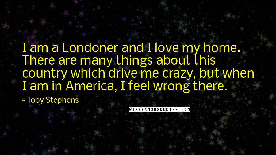 Toby Stephens Quotes: I am a Londoner and I love my home. There are many things about this country which drive me crazy, but when I am in America, I feel wrong there.