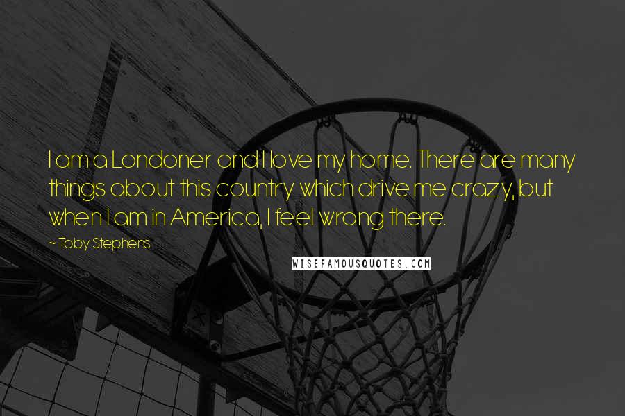 Toby Stephens Quotes: I am a Londoner and I love my home. There are many things about this country which drive me crazy, but when I am in America, I feel wrong there.