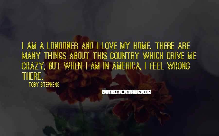 Toby Stephens Quotes: I am a Londoner and I love my home. There are many things about this country which drive me crazy, but when I am in America, I feel wrong there.