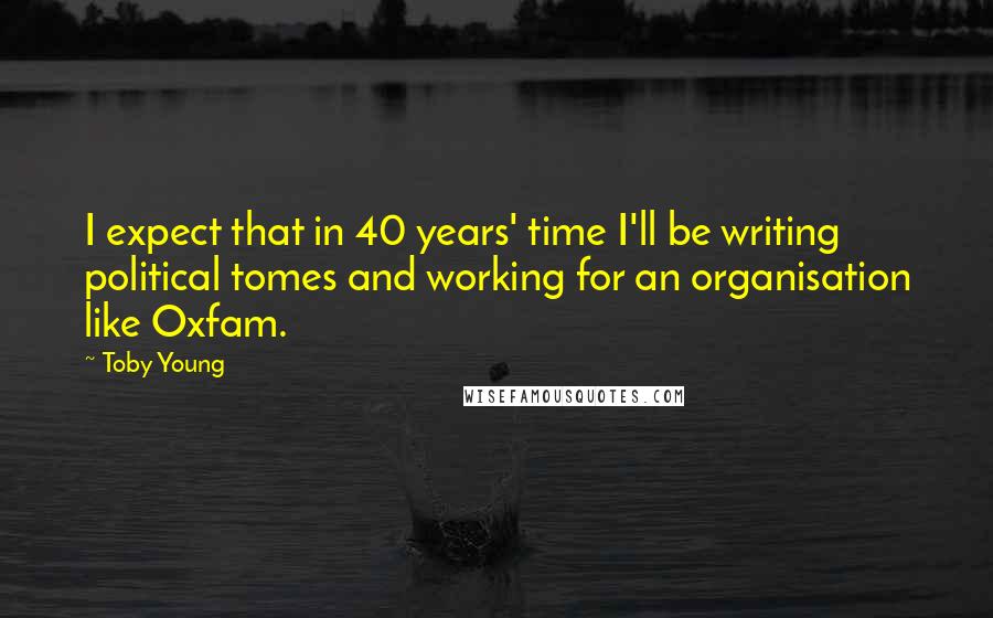 Toby Young Quotes: I expect that in 40 years' time I'll be writing political tomes and working for an organisation like Oxfam.