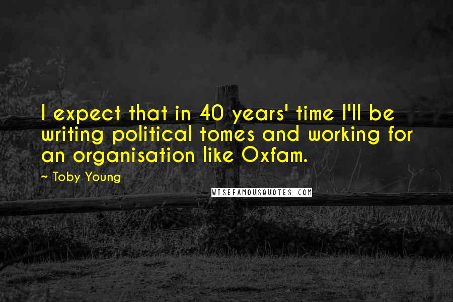 Toby Young Quotes: I expect that in 40 years' time I'll be writing political tomes and working for an organisation like Oxfam.