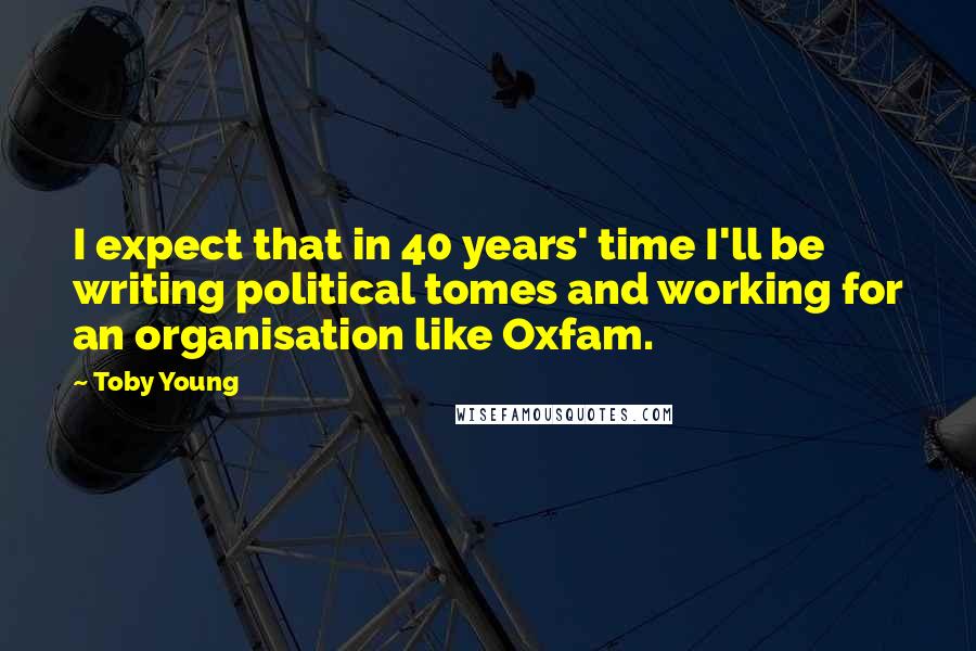 Toby Young Quotes: I expect that in 40 years' time I'll be writing political tomes and working for an organisation like Oxfam.