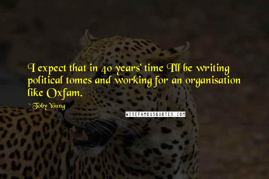 Toby Young Quotes: I expect that in 40 years' time I'll be writing political tomes and working for an organisation like Oxfam.