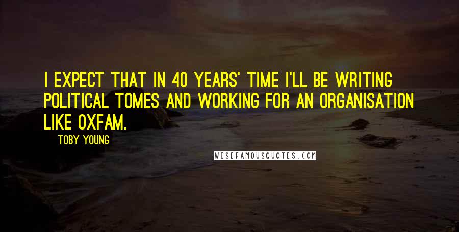 Toby Young Quotes: I expect that in 40 years' time I'll be writing political tomes and working for an organisation like Oxfam.