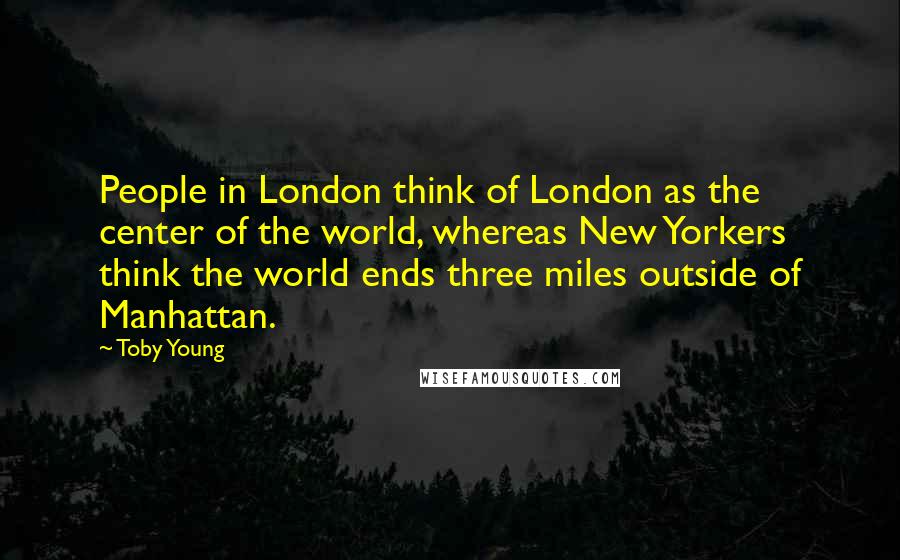 Toby Young Quotes: People in London think of London as the center of the world, whereas New Yorkers think the world ends three miles outside of Manhattan.