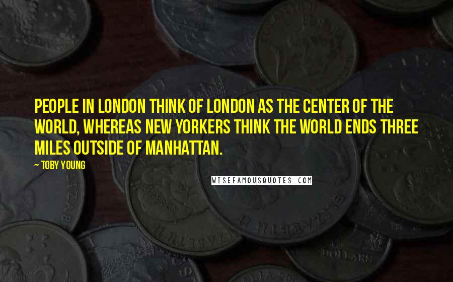Toby Young Quotes: People in London think of London as the center of the world, whereas New Yorkers think the world ends three miles outside of Manhattan.
