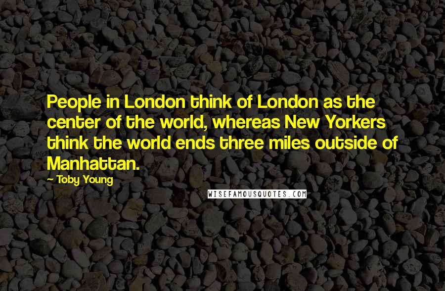 Toby Young Quotes: People in London think of London as the center of the world, whereas New Yorkers think the world ends three miles outside of Manhattan.