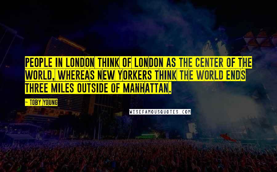 Toby Young Quotes: People in London think of London as the center of the world, whereas New Yorkers think the world ends three miles outside of Manhattan.