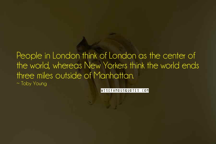 Toby Young Quotes: People in London think of London as the center of the world, whereas New Yorkers think the world ends three miles outside of Manhattan.