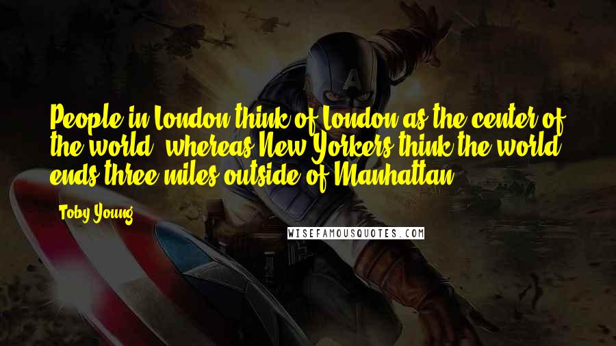 Toby Young Quotes: People in London think of London as the center of the world, whereas New Yorkers think the world ends three miles outside of Manhattan.