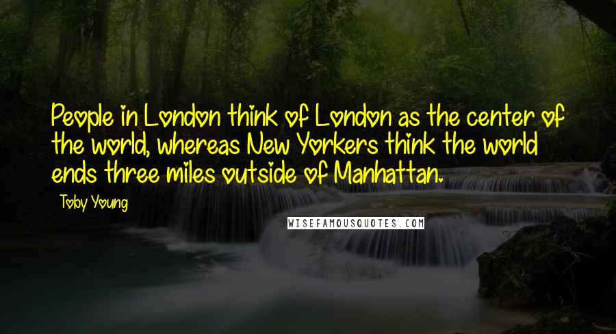 Toby Young Quotes: People in London think of London as the center of the world, whereas New Yorkers think the world ends three miles outside of Manhattan.