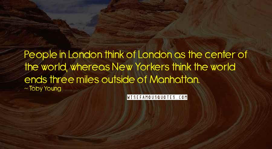 Toby Young Quotes: People in London think of London as the center of the world, whereas New Yorkers think the world ends three miles outside of Manhattan.