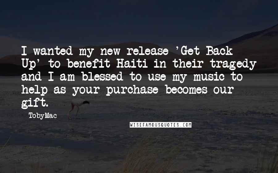 TobyMac Quotes: I wanted my new release 'Get Back Up' to benefit Haiti in their tragedy and I am blessed to use my music to help as your purchase becomes our gift.