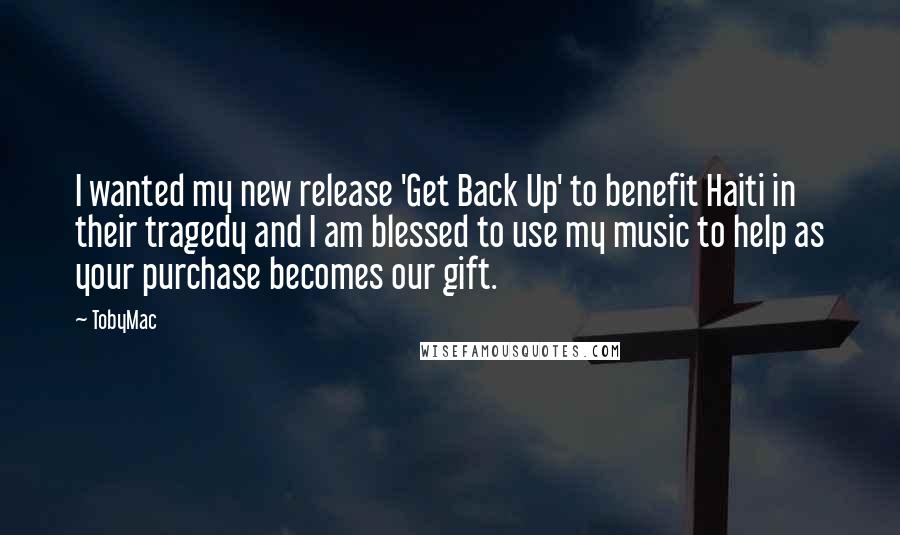 TobyMac Quotes: I wanted my new release 'Get Back Up' to benefit Haiti in their tragedy and I am blessed to use my music to help as your purchase becomes our gift.