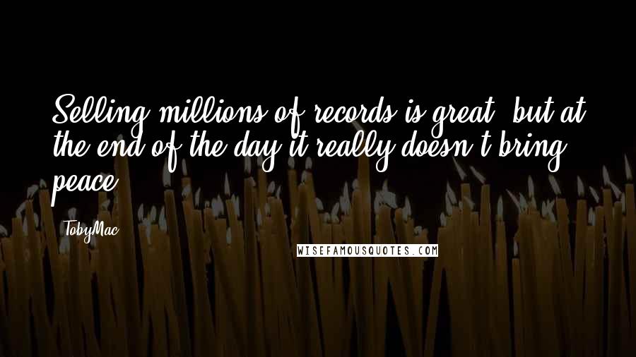 TobyMac Quotes: Selling millions of records is great, but at the end of the day it really doesn't bring peace.