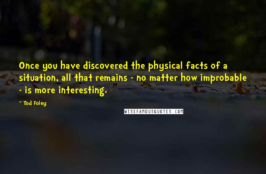 Tod Foley Quotes: Once you have discovered the physical facts of a situation, all that remains - no matter how improbable - is more interesting.