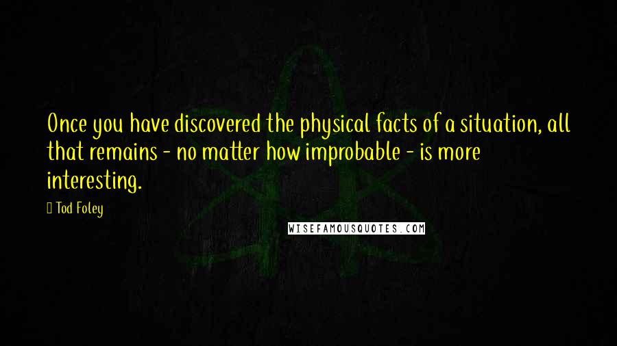 Tod Foley Quotes: Once you have discovered the physical facts of a situation, all that remains - no matter how improbable - is more interesting.