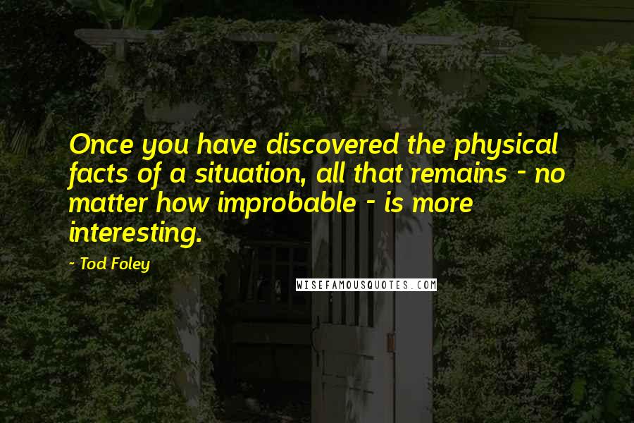 Tod Foley Quotes: Once you have discovered the physical facts of a situation, all that remains - no matter how improbable - is more interesting.