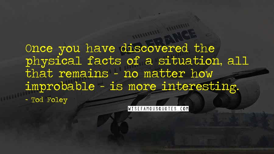 Tod Foley Quotes: Once you have discovered the physical facts of a situation, all that remains - no matter how improbable - is more interesting.