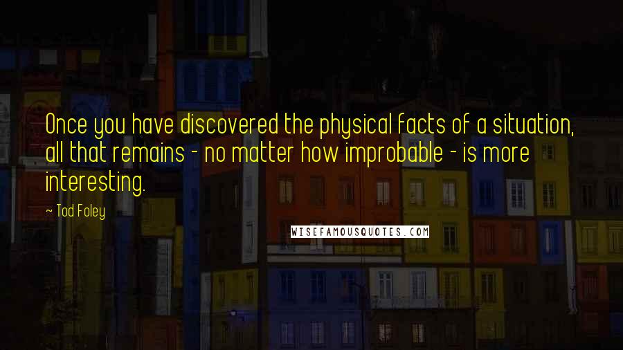 Tod Foley Quotes: Once you have discovered the physical facts of a situation, all that remains - no matter how improbable - is more interesting.