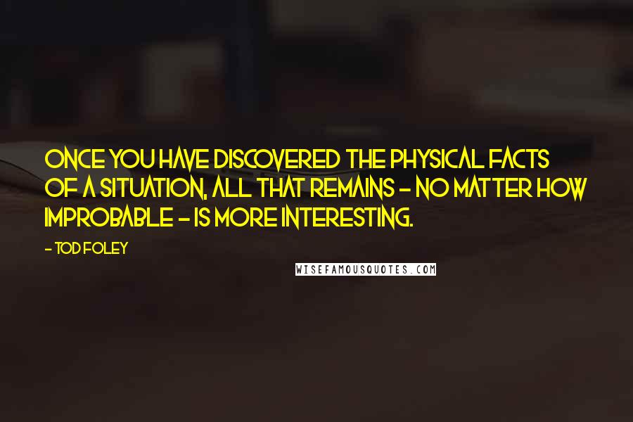 Tod Foley Quotes: Once you have discovered the physical facts of a situation, all that remains - no matter how improbable - is more interesting.