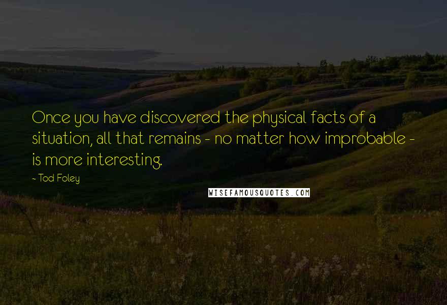 Tod Foley Quotes: Once you have discovered the physical facts of a situation, all that remains - no matter how improbable - is more interesting.