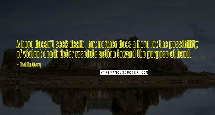 Tod Lindberg Quotes: A hero doesn't seek death, but neither does a hero let the possibility of violent death deter resolute action toward the purpose at hand.