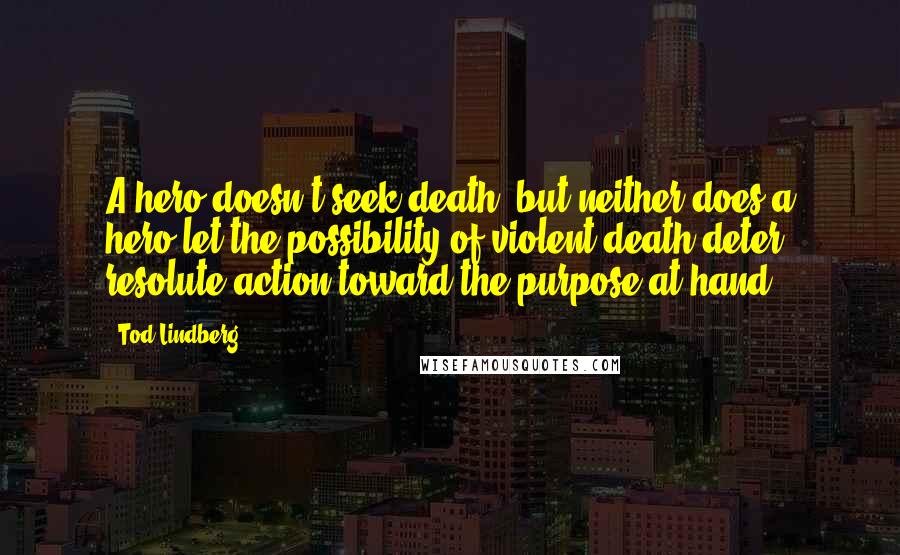 Tod Lindberg Quotes: A hero doesn't seek death, but neither does a hero let the possibility of violent death deter resolute action toward the purpose at hand.