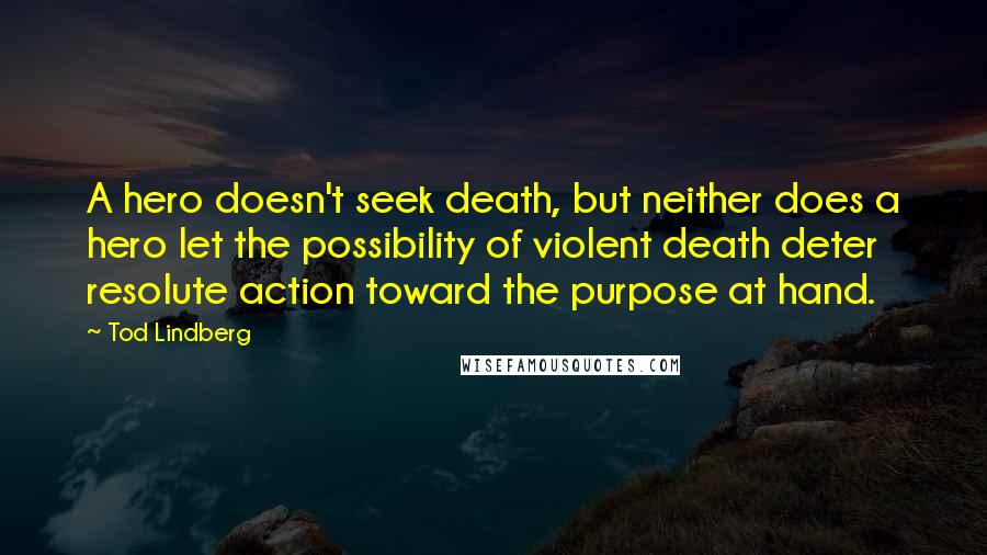 Tod Lindberg Quotes: A hero doesn't seek death, but neither does a hero let the possibility of violent death deter resolute action toward the purpose at hand.