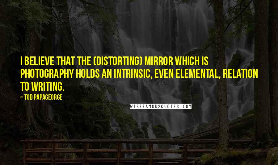 Tod Papageorge Quotes: I believe that the (distorting) mirror which is photography holds an intrinsic, even elemental, relation to writing.