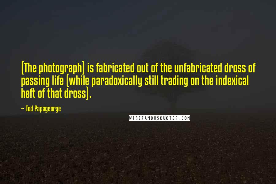 Tod Papageorge Quotes: [The photograph] is fabricated out of the unfabricated dross of passing life (while paradoxically still trading on the indexical heft of that dross).