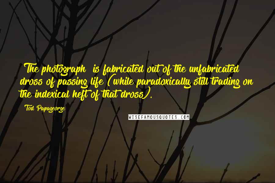 Tod Papageorge Quotes: [The photograph] is fabricated out of the unfabricated dross of passing life (while paradoxically still trading on the indexical heft of that dross).