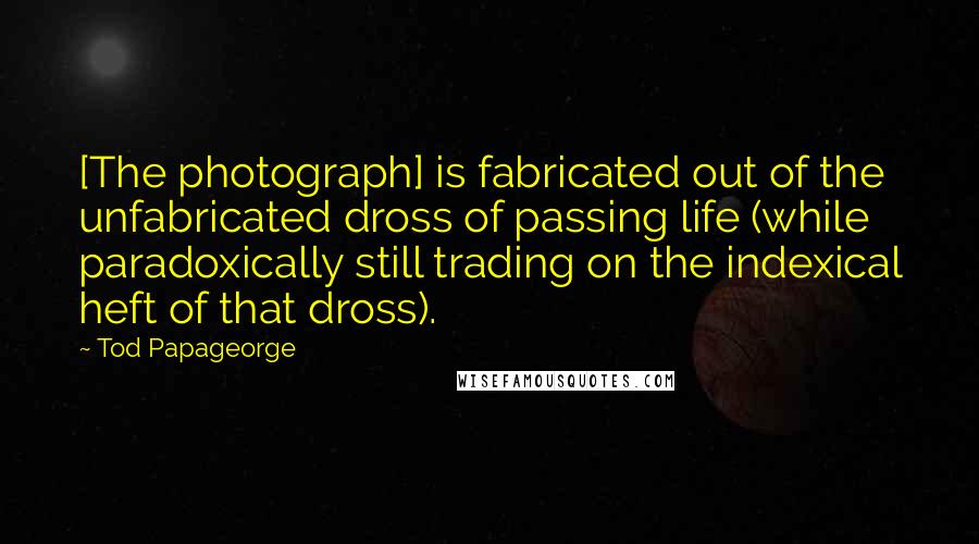 Tod Papageorge Quotes: [The photograph] is fabricated out of the unfabricated dross of passing life (while paradoxically still trading on the indexical heft of that dross).