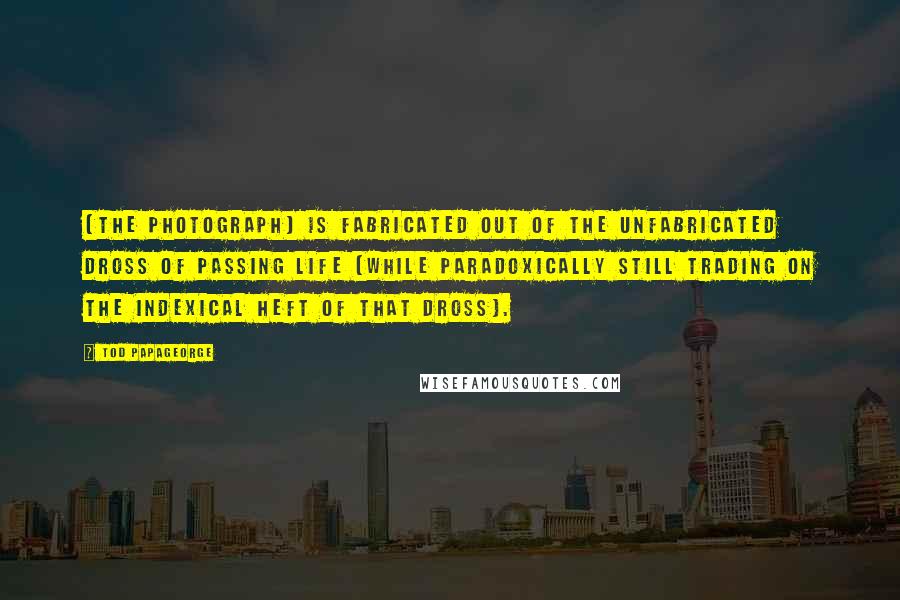 Tod Papageorge Quotes: [The photograph] is fabricated out of the unfabricated dross of passing life (while paradoxically still trading on the indexical heft of that dross).