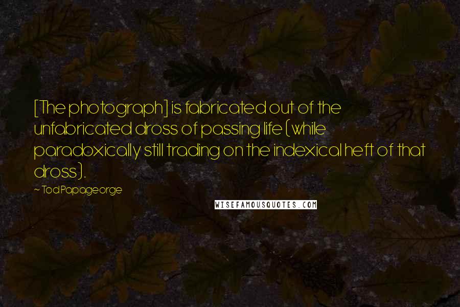 Tod Papageorge Quotes: [The photograph] is fabricated out of the unfabricated dross of passing life (while paradoxically still trading on the indexical heft of that dross).