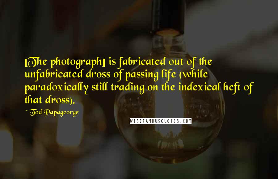 Tod Papageorge Quotes: [The photograph] is fabricated out of the unfabricated dross of passing life (while paradoxically still trading on the indexical heft of that dross).