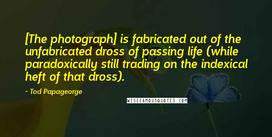 Tod Papageorge Quotes: [The photograph] is fabricated out of the unfabricated dross of passing life (while paradoxically still trading on the indexical heft of that dross).