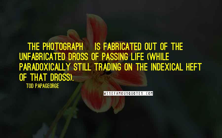 Tod Papageorge Quotes: [The photograph] is fabricated out of the unfabricated dross of passing life (while paradoxically still trading on the indexical heft of that dross).