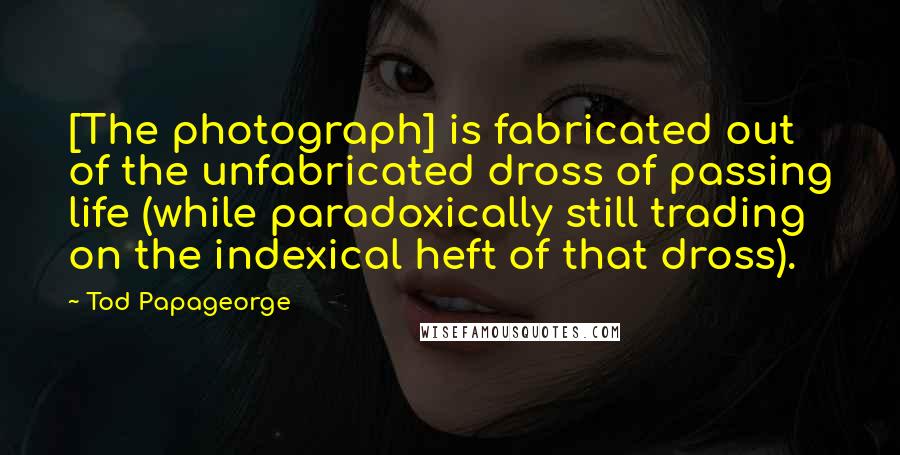 Tod Papageorge Quotes: [The photograph] is fabricated out of the unfabricated dross of passing life (while paradoxically still trading on the indexical heft of that dross).