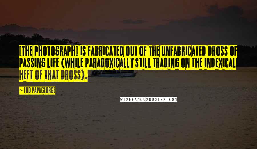 Tod Papageorge Quotes: [The photograph] is fabricated out of the unfabricated dross of passing life (while paradoxically still trading on the indexical heft of that dross).