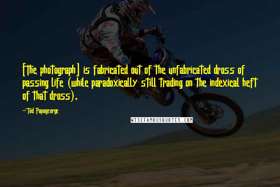 Tod Papageorge Quotes: [The photograph] is fabricated out of the unfabricated dross of passing life (while paradoxically still trading on the indexical heft of that dross).