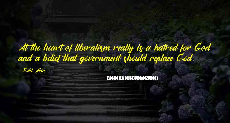 Todd Akin Quotes: At the heart of liberalism really is a hatred for God and a belief that government should replace God.