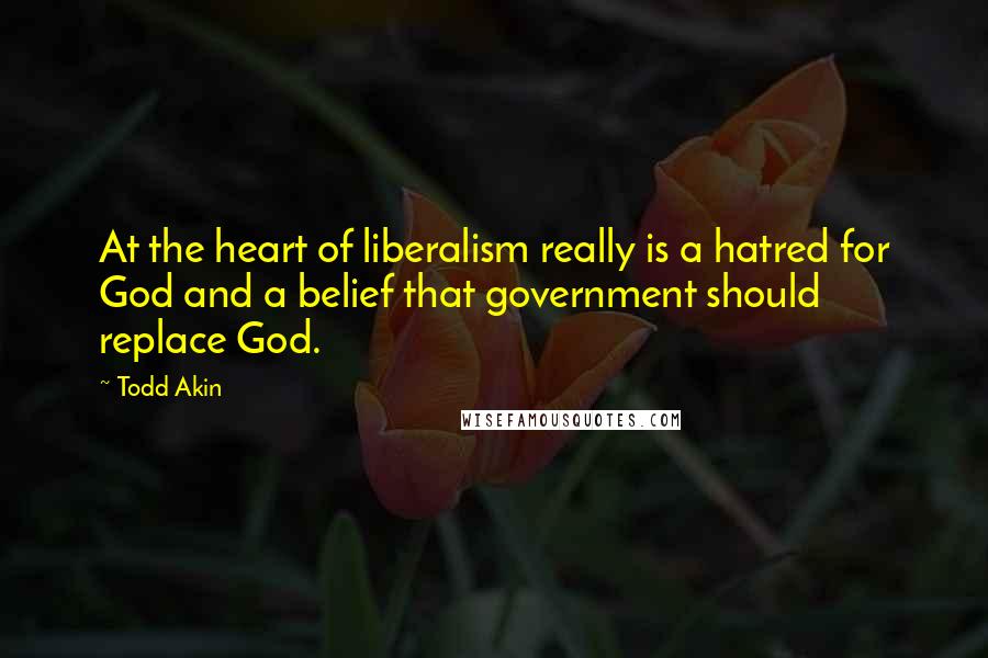 Todd Akin Quotes: At the heart of liberalism really is a hatred for God and a belief that government should replace God.