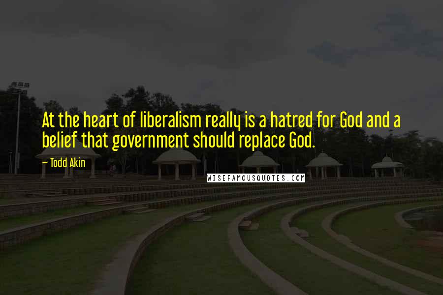 Todd Akin Quotes: At the heart of liberalism really is a hatred for God and a belief that government should replace God.