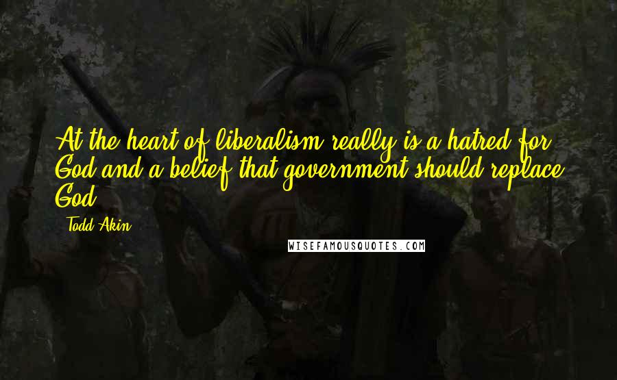 Todd Akin Quotes: At the heart of liberalism really is a hatred for God and a belief that government should replace God.