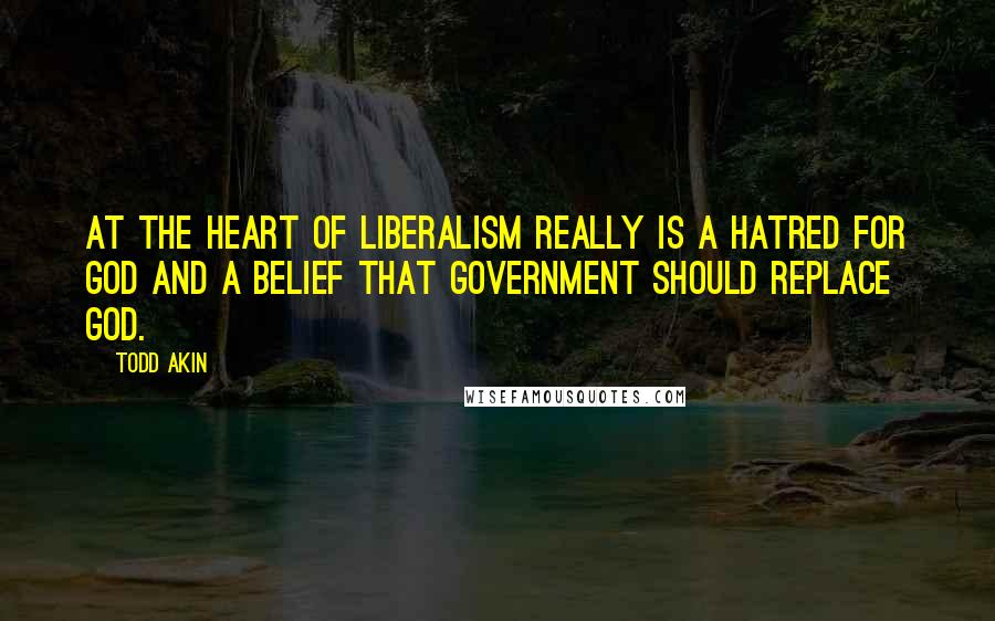 Todd Akin Quotes: At the heart of liberalism really is a hatred for God and a belief that government should replace God.