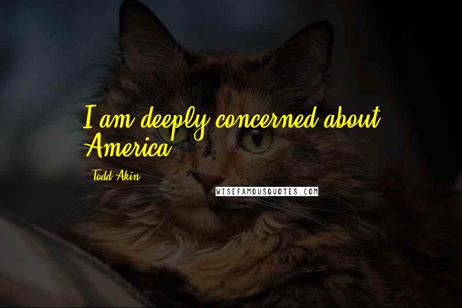 Todd Akin Quotes: I am deeply concerned about America.