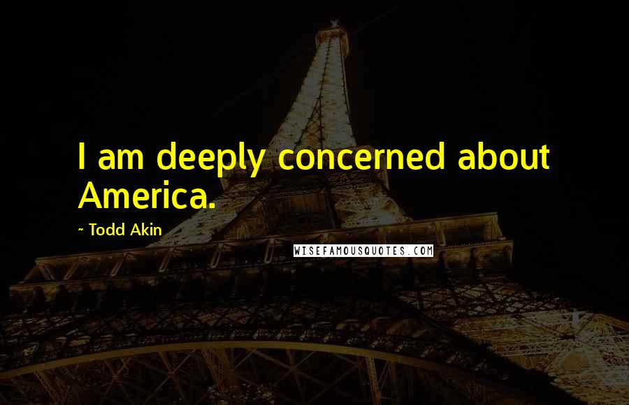 Todd Akin Quotes: I am deeply concerned about America.